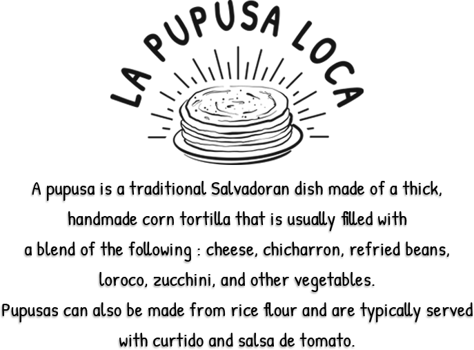 La Pupusa Loca, A pupusa is a traditional Salvadoran dish made of a thick, handmade corn tortilla that is usually filled with a blend of the following: cheese, chicharron, refried beans, loroco, zucchini, and other vegetables. Pupusas can also be made from rice flour and are typically served with curtido and salsa de tomato.